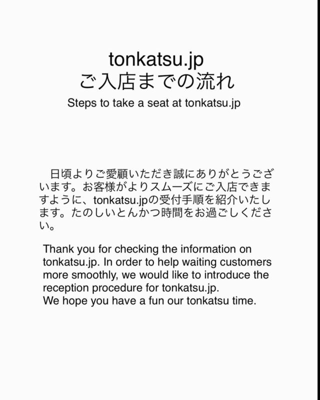 【ご入店までの流れ】Steps to take a seat.
※ 予約は夜のみ受付（Reservations are for dinner only）

①お客様のお名前、人数、お席は屋内か屋外希望をウェイティングボードに記入をお願いします。
Write your name, number of people, and indoor or outdoor preference on the waiting board.

②本日のメニューの説明を受け、腕章をつけた受付スタッフにお客様の注文内容を伝えてください。
Order first (1 person 1 meal order please). After being briefed on today's menu, you tell the receptionist wearing an armband what you want to order.

③ご注文後、QRコード付きの整理券を受け取ります。QRコードをスキャンすると、その時の待ち人数やウェルカムメッセージを確認することができます。
After oder,you will receive a numbered ticket with a QR code. By scanning the QR code, you can check the number of people waiting at that time and a welcome message.

④ウェルカムメッセージでお呼び出されたら、tonkatsu.jpに戻り、スタッフに整理券の番号を渡してください。その後、お席にご案内致します。
When you are called by the welcome message, return to tonkatsu.jp and give your ticket number to a staff. You will then be shown to your seat.

#ウェイティング
#ご入店までの流れ
#tonkatsujp 
#旅するとんかつ
#Steps to take a seat